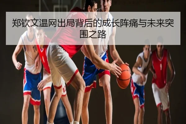 郑钦文温网出局背后的成长阵痛与未来突围之路