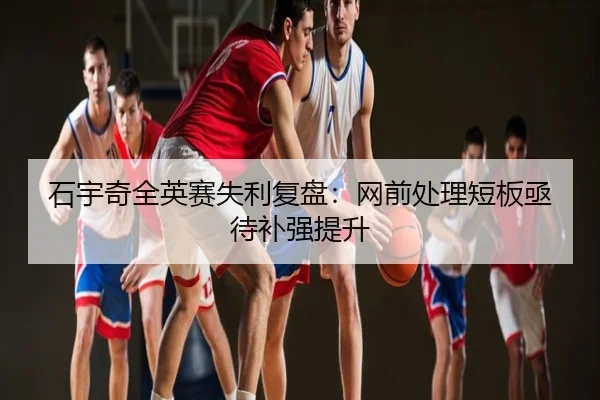 石宇奇全英赛失利复盘：网前处理短板亟待补强提升