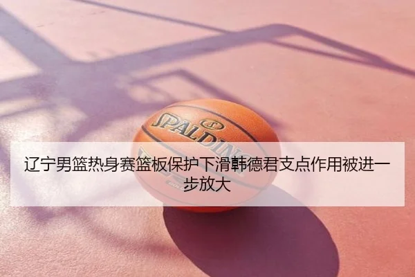 辽宁男篮热身赛篮板保护下滑韩德君支点作用被进一步放大