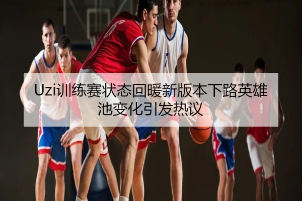 Uzi训练赛状态回暖新版本下路英雄池变化引发热议