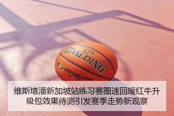 维斯塔潘新加坡站练习赛圈速回暖红牛升级包效果待测引发赛季走势新观察