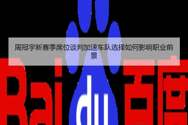 周冠宇新赛季席位谈判加速车队选择如何影响职业前景