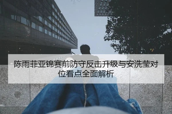 陈雨菲亚锦赛前防守反击升级与安洗莹对位看点全面解析