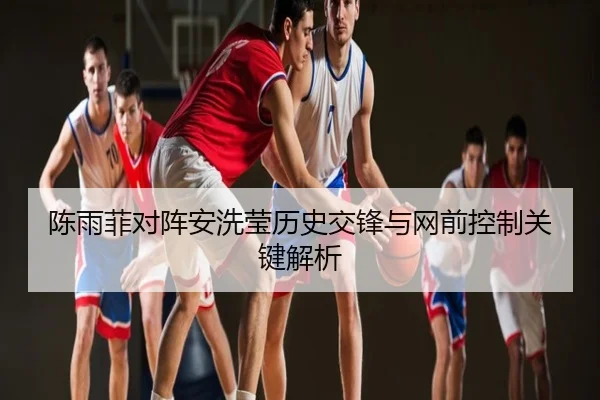 陈雨菲对阵安洗莹历史交锋与网前控制关键解析