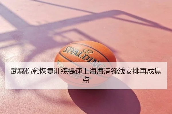 武磊伤愈恢复训练提速上海海港锋线安排再成焦点