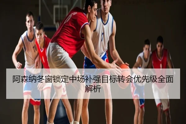 阿森纳冬窗锁定中场补强目标转会优先级全面解析